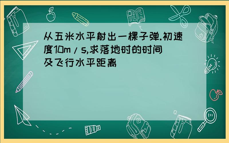 从五米水平射出一棵子弹.初速度10m/s,求落地时的时间及飞行水平距离