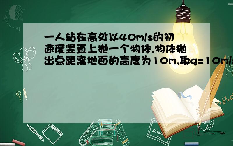 一人站在高处以40m/s的初速度竖直上抛一个物体,物体抛出点距离地面的高度为10m,取g=10m/s方,求抛出到落地所经历的时间= =物体落地时的速度大小