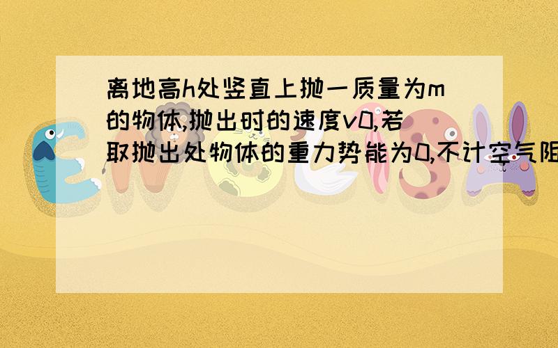 离地高h处竖直上抛一质量为m的物体,抛出时的速度v0,若取抛出处物体的重力势能为0,不计空气阻力,则物体着地时的机械能为 要详解...