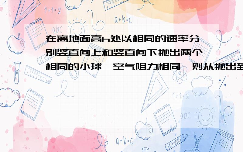 在离地面高h处以相同的速率分别竖直向上和竖直向下抛出两个相同的小球,空气阻力相同,则从抛出到落地A、两球运动中的加速度相同     B、重力对两球做功相同C、空气阻力对两球做功相同