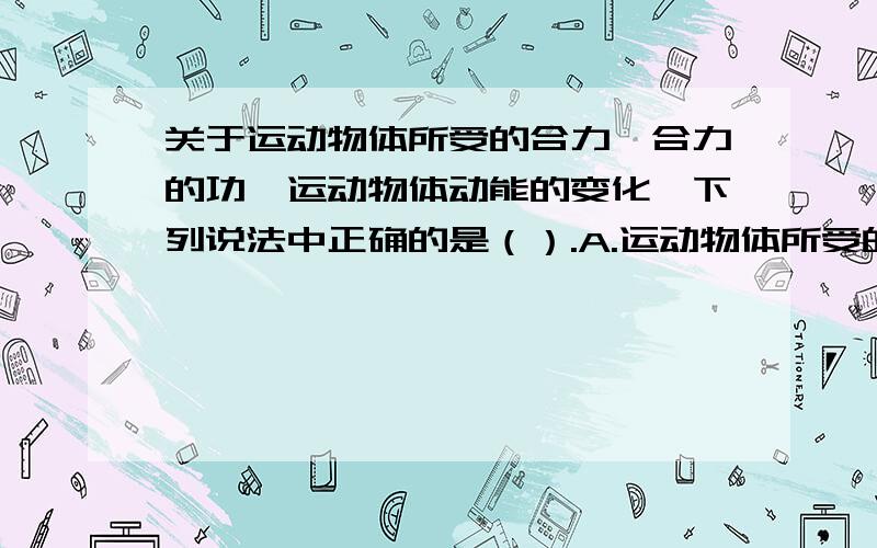 关于运动物体所受的合力、合力的功、运动物体动能的变化,下列说法中正确的是（）.A.运动物体所受的合力不为零,合力必做功,物体的动能一定要变化B.运动物体所受的合力为零,则物体的动