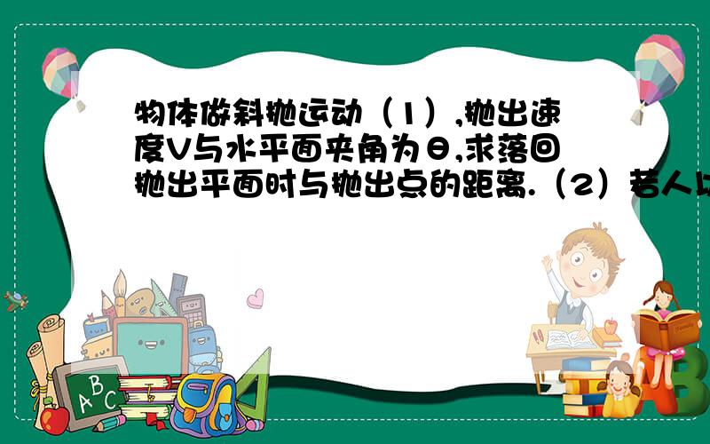 物体做斜抛运动（1）,抛出速度V与水平面夹角为θ,求落回抛出平面时与抛出点的距离.（2）若人以Vo抛出一