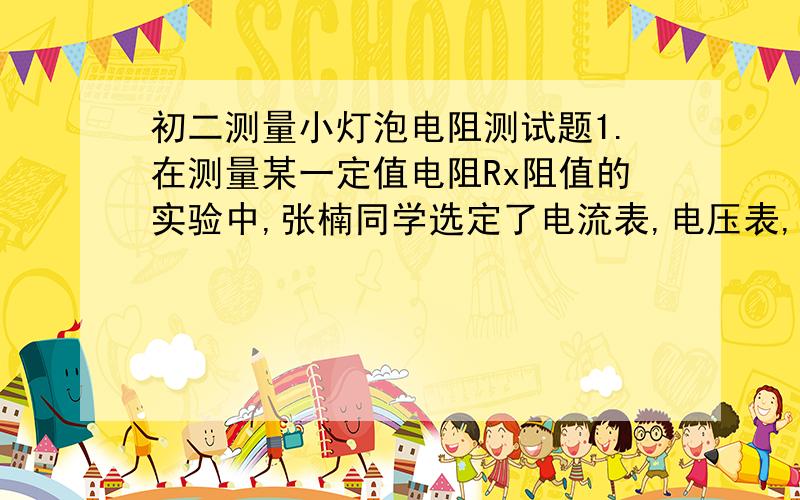初二测量小灯泡电阻测试题1.在测量某一定值电阻Rx阻值的实验中,张楠同学选定了电流表,电压表,滑动变阻器,单刀开关,电源和定值电阻Rx,由于张楠的疏忽,做完实验后她才发现,把测量的电流