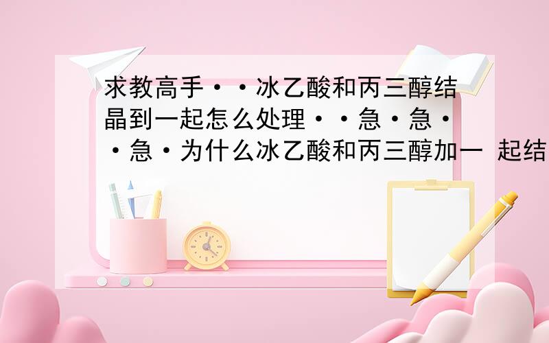 求教高手··冰乙酸和丙三醇结晶到一起怎么处理··急·急··急·为什么冰乙酸和丙三醇加一 起结晶会变成跟水状结不到一 起..用不用加固体晶体进去····还是自己这边做试验的时间出问题