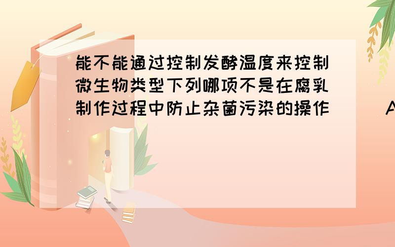 能不能通过控制发酵温度来控制微生物类型下列哪项不是在腐乳制作过程中防止杂菌污染的操作 [ ]A．用来腌制腐乳的玻璃瓶要用沸水消毒B．在汤配制时加入酒C．封瓶时要使瓶口通过酒精灯