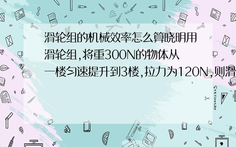 滑轮组的机械效率怎么算晓明用滑轮组,将重300N的物体从一楼匀速提升到3楼,拉力为120N,则滑轮组机械效率?没其他条件.         我主要是不知道总功是多少