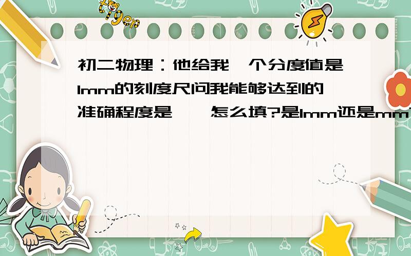 初二物理：他给我一个分度值是1mm的刻度尺问我能够达到的准确程度是——怎么填?是1mm还是mm?额........或还有别的答案么？