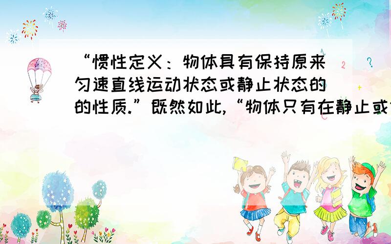 “惯性定义：物体具有保持原来匀速直线运动状态或静止状态的的性质.”既然如此,“物体只有在静止或做匀...“惯性定义：物体具有保持原来匀速直线运动状态或静止状态的的性质.”既然