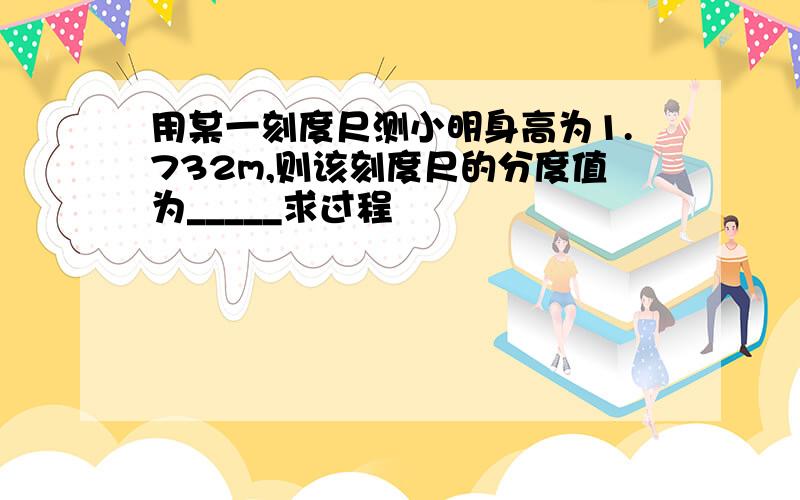 用某一刻度尺测小明身高为1.732m,则该刻度尺的分度值为_____求过程