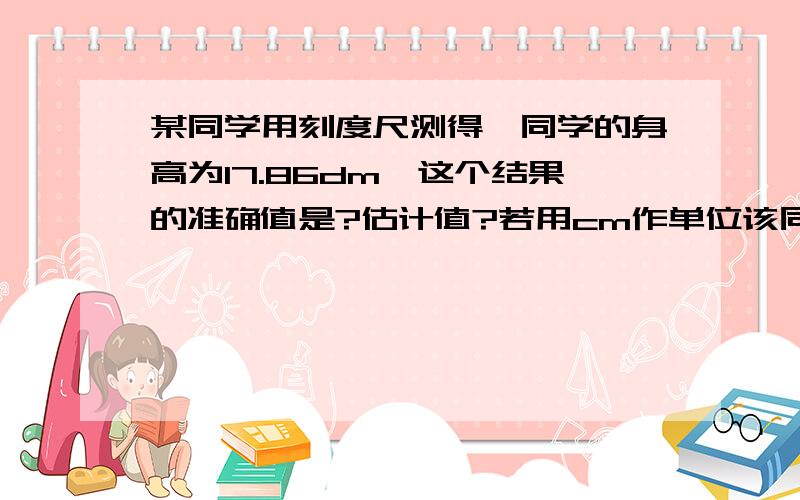 某同学用刻度尺测得一同学的身高为17.86dm,这个结果的准确值是?估计值?若用cm作单位该同学的身高是?cm