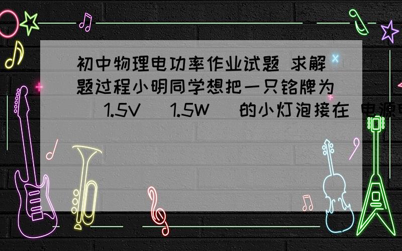 初中物理电功率作业试题 求解题过程小明同学想把一只铭牌为 （1.5V   1.5W） 的小灯泡接在 电源电压为 6V 的蓄电池上正常使用,请通过计算说明应 串联一个多大的电阻?