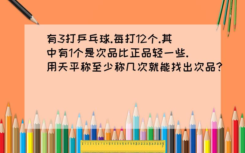 有3打乒乓球.每打12个.其中有1个是次品比正品轻一些.用天平称至少称几次就能找出次品?