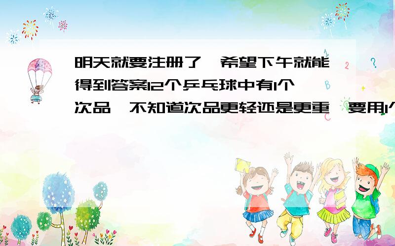 明天就要注册了,希望下午就能得到答案12个乒乓球中有1个次品,不知道次品更轻还是更重,要用1个天平在3次内保证称出次品,要怎么称?急