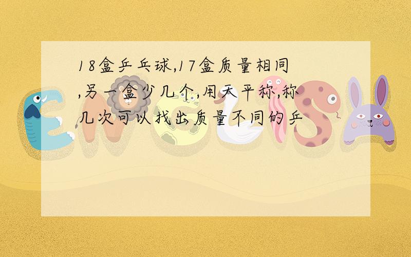 18盒乒乓球,17盒质量相同,另一盒少几个,用天平称,称几次可以找出质量不同的乒