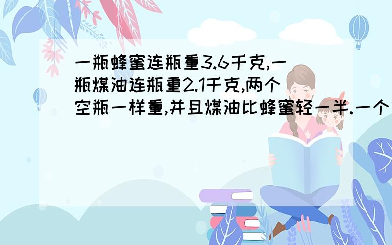 一瓶蜂蜜连瓶重3.6千克,一瓶煤油连瓶重2.1千克,两个空瓶一样重,并且煤油比蜂蜜轻一半.一个空瓶重多少千克?