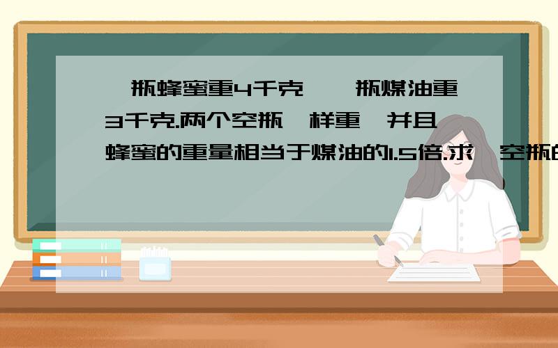 一瓶蜂蜜重4千克,一瓶煤油重3千克.两个空瓶一样重,并且蜂蜜的重量相当于煤油的1.5倍.求一空瓶的重量