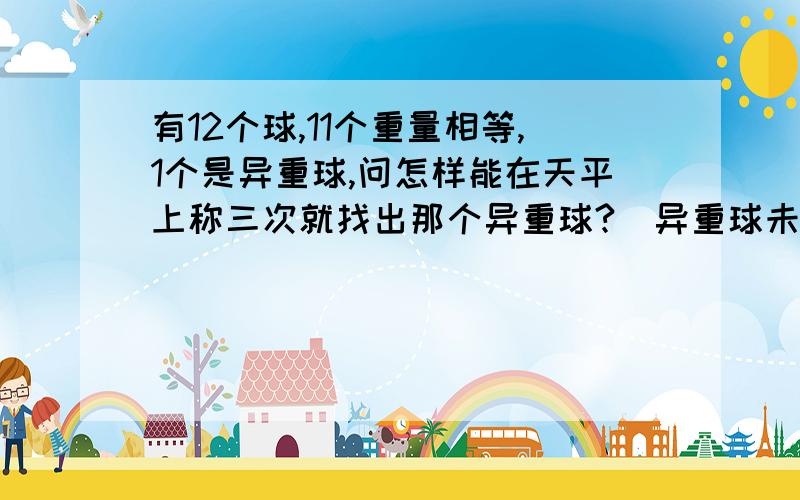 有12个球,11个重量相等,1个是异重球,问怎样能在天平上称三次就找出那个异重球?（异重球未知轻重）自己作出这倒题的说下 简单的就错了 给我班的同学讲他们都听不明白（表达能力差点哈