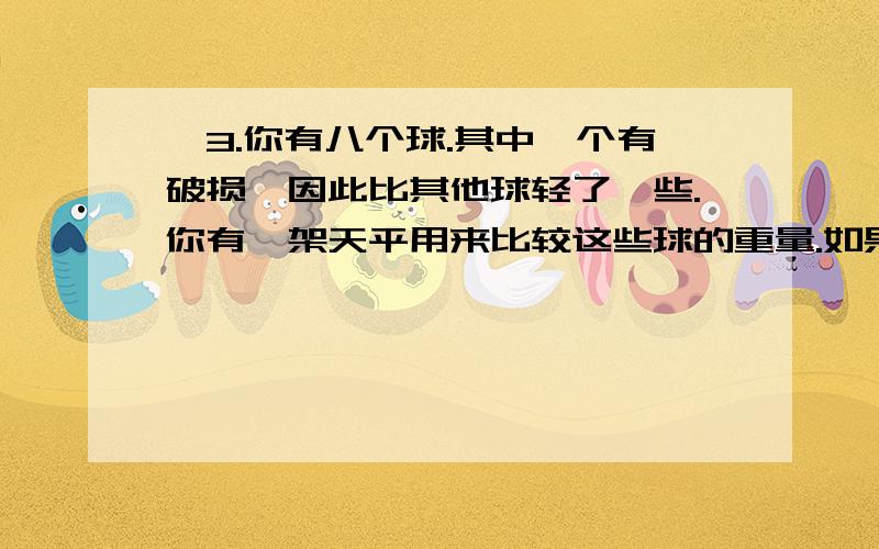 ◆3.你有八个球.其中一个有破损,因此比其他球轻了一些.你有一架天平用来比较这些球的重量.如果只称两