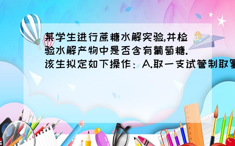 某学生进行蔗糖水解实验,并检验水解产物中是否含有葡萄糖.该生拟定如下操作：A.取一支试管制取氢氧化铜备用;B.再加入3～5毫升的硫酸溶液;C.再加入3～5毫升的氢氧化钠溶液;D.加入氢氧化