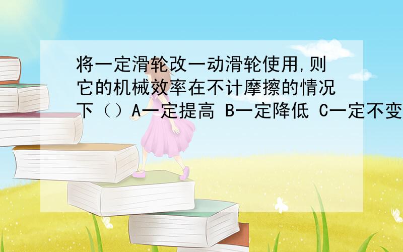 将一定滑轮改一动滑轮使用,则它的机械效率在不计摩擦的情况下（）A一定提高 B一定降低 C一定不变 D肯定变化是B吧