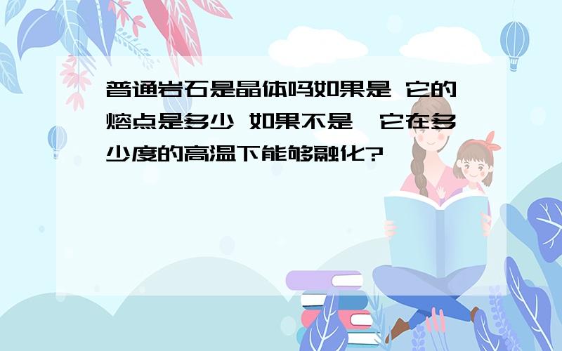 普通岩石是晶体吗如果是 它的熔点是多少 如果不是,它在多少度的高温下能够融化?