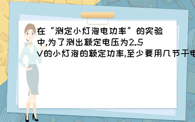 在“测定小灯泡电功率”的实验中,为了测出额定电压为2.5V的小灯泡的额定功率,至少要用几节干电池,电压表应和（ ）并联,电压表最好选用（ ）V的量程,闭合开关后要调节（ ）,使电压表的