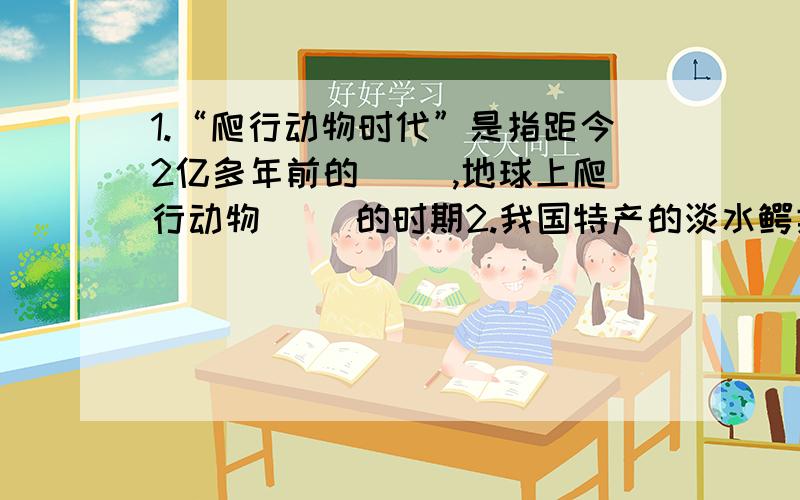 1.“爬行动物时代”是指距今2亿多年前的（ ）,地球上爬行动物（ )的时期2.我国特产的淡水鳄类是（ ）,它是世界濒临灭绝的（ ）动物,它已被列为我国的（ ）级保护动物3.家鸽的身体呈流线