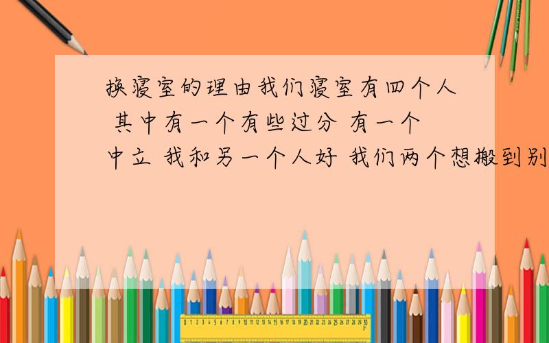 换寝室的理由我们寝室有四个人 其中有一个有些过分 有一个中立 我和另一个人好 我们两个想搬到别的空寝室 我们有的是空寝室 也能找人给我们换 这些都没问题 就是缺一个和其他两个人