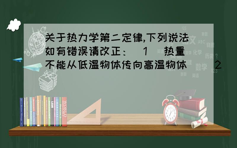 关于热力学第二定律,下列说法如有错误请改正：(1) 热量不能从低温物体传向高温物体． (2) 功可以全部转变为热量,但热量不能全部转变为功?