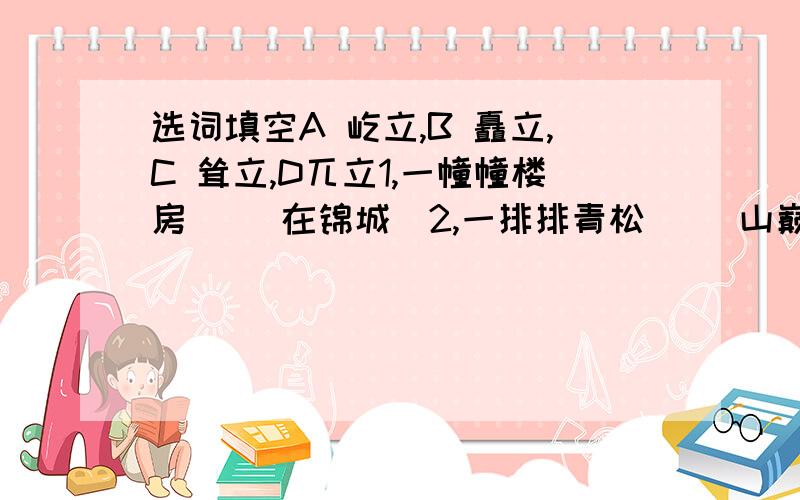 选词填空A 屹立,B 矗立,C 耸立,D兀立1,一幢幢楼房（ ）在锦城．2,一排排青松（ ）山巅．3,山上危峰（ ）怪石嶙峋．4,五壮士（ ）在顶峰．