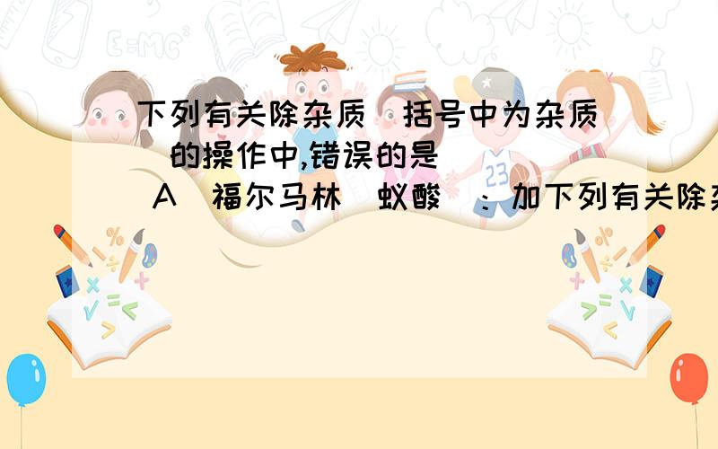 下列有关除杂质（括号中为杂质）的操作中,错误的是 （ ） A．福尔马林（蚁酸）：加下列有关除杂质（括号中为杂质）的操作中,错误的是 \x05\x05（ ）\x05 \x05A．福尔马林（蚁酸）：加入足