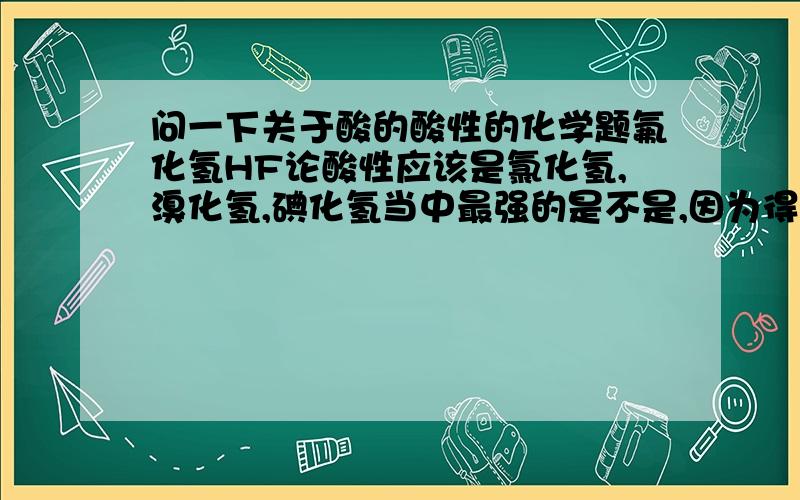 问一下关于酸的酸性的化学题氟化氢HF论酸性应该是氯化氢,溴化氢,碘化氢当中最强的是不是,因为得电子能力越强的,它的氰化物酸性就越强,但同时,HF还是弱电解质,而剩下那三个则是强电解