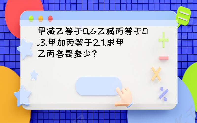 甲减乙等于0.6乙减丙等于0.3,甲加丙等于2.1,求甲乙丙各是多少?