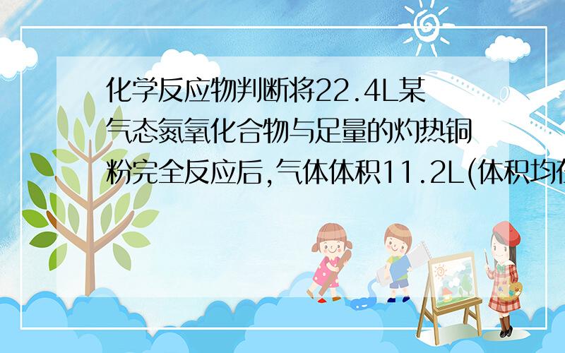 化学反应物判断将22.4L某气态氮氧化合物与足量的灼热铜粉完全反应后,气体体积11.2L(体积均在相同条件下测定),则该氮氧化物的化学式为A.NO2 B.N2O3 C.N2O D.N2O4