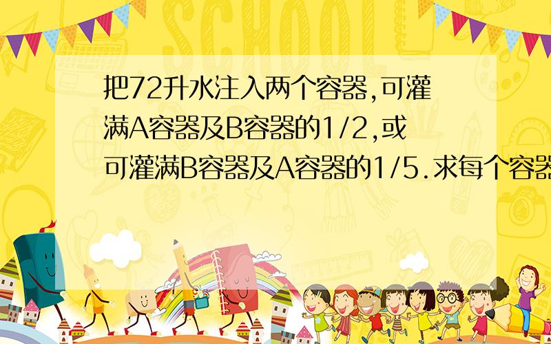 把72升水注入两个容器,可灌满A容器及B容器的1/2,或可灌满B容器及A容器的1/5.求每个容器的容量.