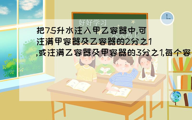 把75升水注入甲乙容器中,可注满甲容器及乙容器的2分之1,或注满乙容器及甲容器的3分之1,每个容器容量是多少