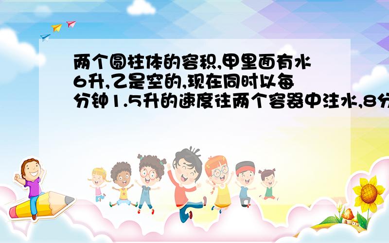 两个圆柱体的容积,甲里面有水6升,乙是空的,现在同时以每分钟1.5升的速度往两个容器中注水,8分钟后,水面一样高,已知乙的底面半径是10cm,求甲的底面半径（兀取3）