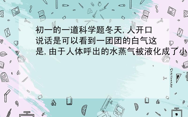 初一的一道科学题冬天,人开口说话是可以看到一团团的白气这是,由于人体呼出的水蒸气被液化成了小水珠,但是夏天说话时却看不见这种白气,解释其中的原理