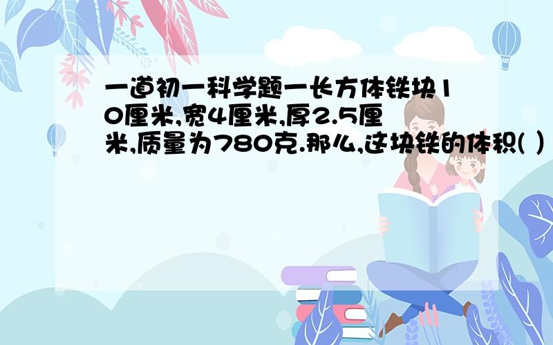 一道初一科学题一长方体铁块10厘米,宽4厘米,厚2.5厘米,质量为780克.那么,这块铁的体积( ）m³,铁的质量是（ ）千克.