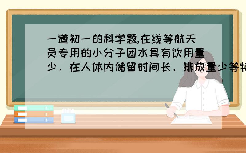 一道初一的科学题,在线等航天员专用的小分子团水具有饮用量少、在人体内储留时间长、排放量少等特点.航天员一次饮用125mL小分子团水,可维持人体6h正常需水量.下列关于小分子团水的说