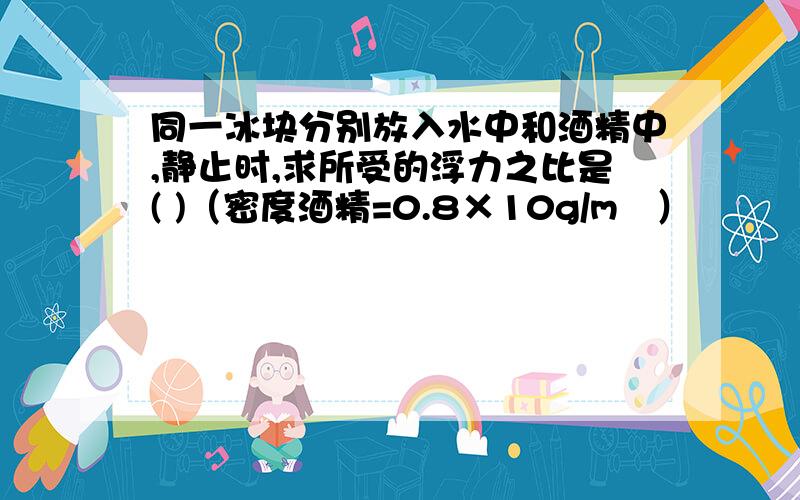 同一冰块分别放入水中和酒精中,静止时,求所受的浮力之比是( )（密度酒精=0.8×10g/m³）