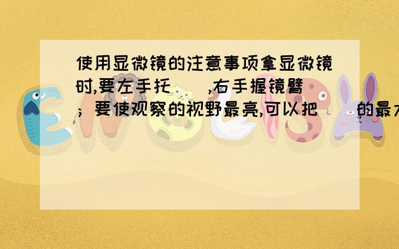 使用显微镜的注意事项拿显微镜时,要左手托（）,右手握镜臂；要使观察的视野最亮,可以把（）的最大的光圈对准（）,并且用反光镜的（）面镜.