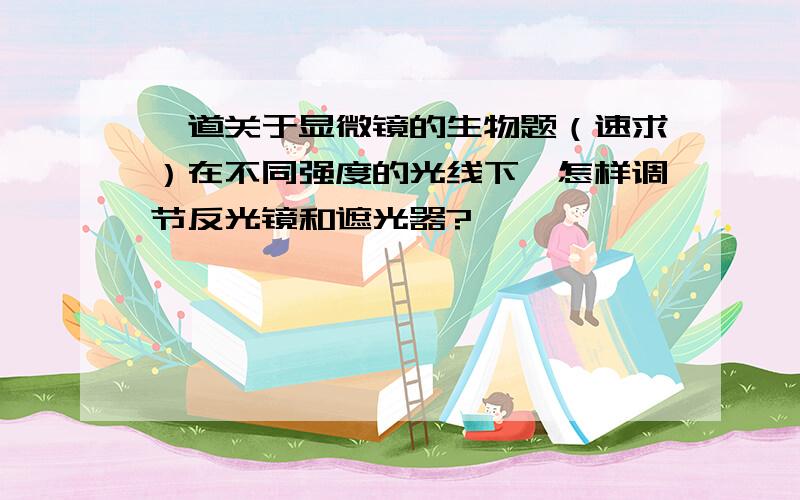 一道关于显微镜的生物题（速求）在不同强度的光线下,怎样调节反光镜和遮光器?