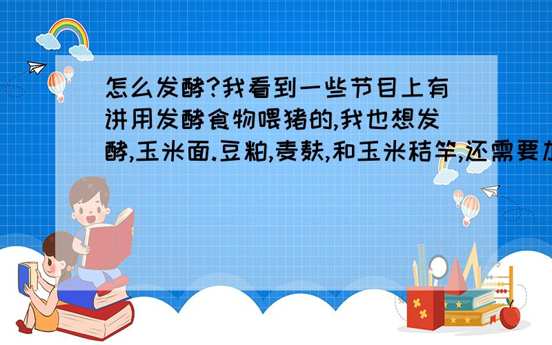 怎么发酵?我看到一些节目上有讲用发酵食物喂猪的,我也想发酵,玉米面.豆粕,麦麸,和玉米秸竿,还需要加什么东西?发酵时怎样的过程?要注意什么?