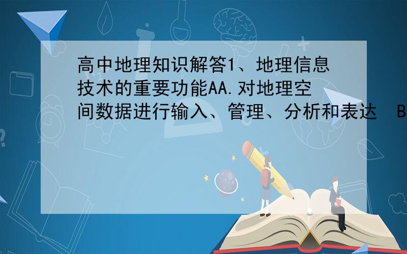 高中地理知识解答1、地理信息技术的重要功能AA.对地理空间数据进行输入、管理、分析和表达  B.能对遥感信息进行处理和判断分析  C.能在全球范围内适时进行导航和定位  D.能在很短时间内