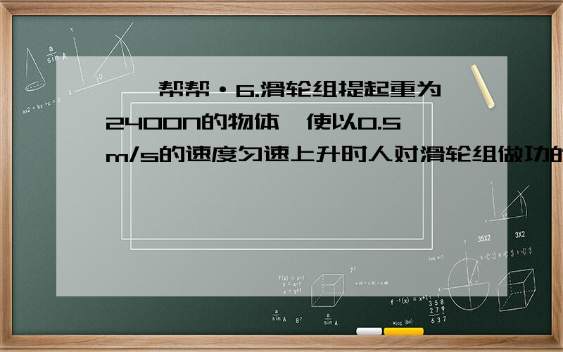 —*帮帮·6.滑轮组提起重为2400N的物体,使以0.5m/s的速度匀速上升时人对滑轮组做功的功率是1500瓦,此时滑轮组的机械效率是多少?用此滑轮组提重物匀速上升2m,人对绳竖直向上的拉力是1200N滑轮