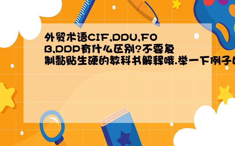 外贸术语CIF,DDU,FOB,DDP有什么区别?不要复制黏贴生硬的教科书解释哦.举一下例子比较好吧,比如我们公司和马来西亚的公司做生意,马来西亚的公司有批货卖给我们公司,本来我们想和他们谈DDU,