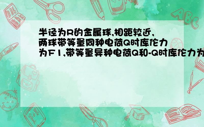 半径为R的金属球,相距较近,两球带等量同种电荷Q时库伦力为F1,带等量异种电荷Q和-Q时库伦力为F2A F1>F2B F1