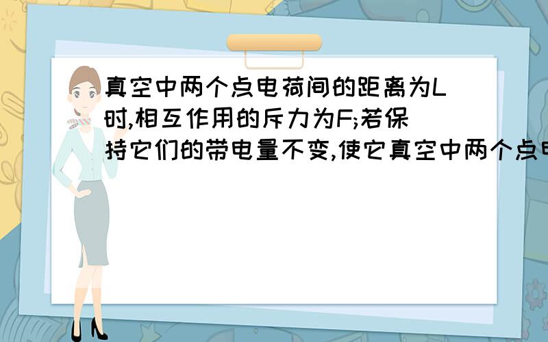 真空中两个点电荷间的距离为L时,相互作用的斥力为F;若保持它们的带电量不变,使它真空中两个点电荷间的距离为l时相互作用的斥力为f若保持它们的带电量不变使它们之间的斥力变为4f则它