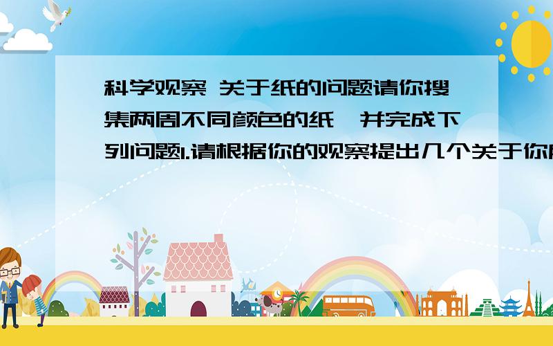 科学观察 关于纸的问题请你搜集两周不同颜色的纸,并完成下列问题1.请根据你的观察提出几个关于你所收集的两种不同颜色的纸的问题2.利用不同的两种纸,你可以完成有关“不同纸的特性”